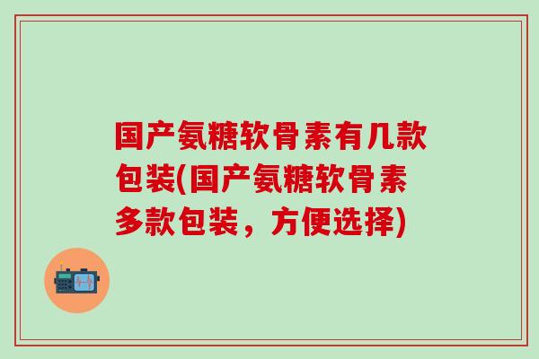 国产氨糖软骨素有几款包装(国产氨糖软骨素多款包装，方便选择)