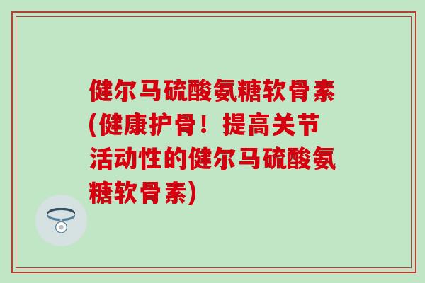 健尔马硫酸氨糖软骨素(健康护骨！提高关节活动性的健尔马硫酸氨糖软骨素)