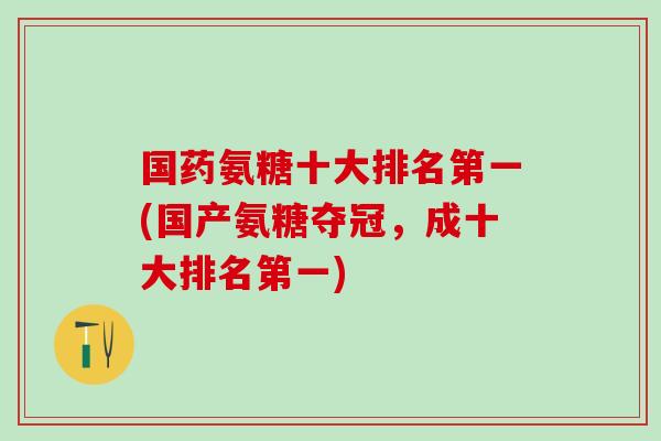 国药氨糖十大排名第一(国产氨糖夺冠，成十大排名第一)