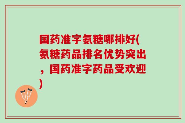 国药准字氨糖哪排好(氨糖药品排名优势突出，国药准字药品受欢迎)