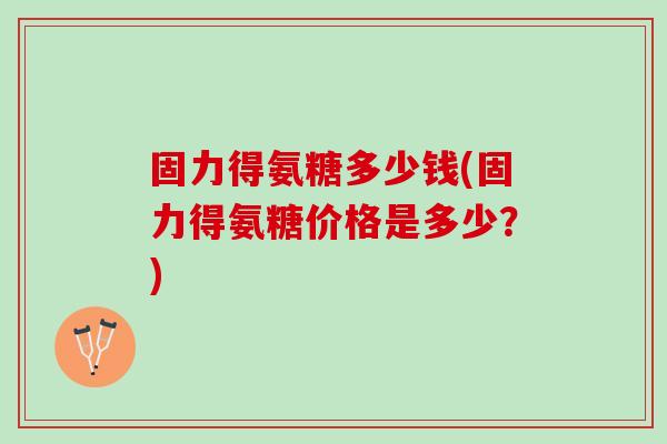 固力得氨糖多少钱(固力得氨糖价格是多少？)