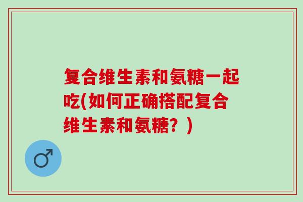 复合维生素和氨糖一起吃(如何正确搭配复合维生素和氨糖？)