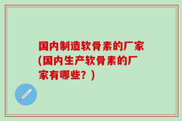 国内制造软骨素的厂家(国内生产软骨素的厂家有哪些?) 国内制造软骨素的厂家(国内生产软骨素的厂家有哪些?)