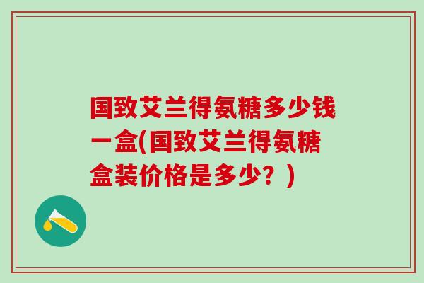 国致艾兰得氨糖多少钱一盒(国致艾兰得氨糖盒装价格是多少?) 国致艾兰得氨糖多少钱一盒(国致艾兰得氨糖盒装价格是多少?)