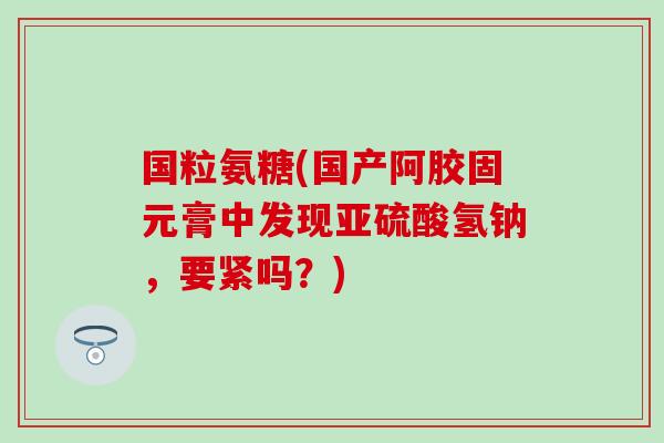 国粒氨糖(国产阿胶固元膏中发现亚硫酸氢钠，要紧吗？)