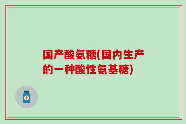 国产酸氨糖(国内生产的一种酸性氨基糖) 国产酸氨糖(国内生产的一种酸性氨基糖)