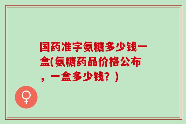 国药准字氨糖多少钱一盒(氨糖药品价格公布，一盒多少钱？)