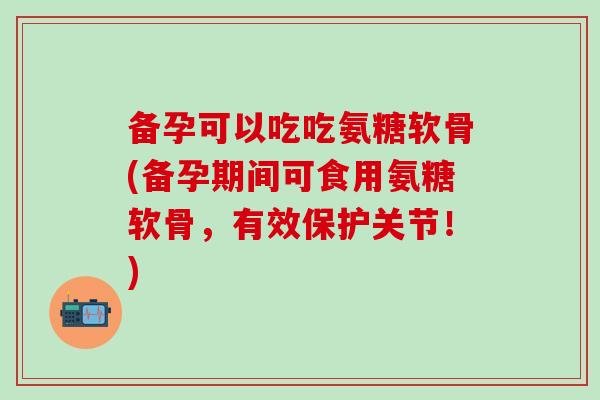 备孕可以吃吃氨糖软骨(备孕期间可食用氨糖软骨，有效保护关节！)