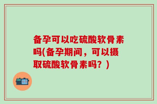 备孕可以吃硫酸软骨素吗(备孕期间，可以摄取硫酸软骨素吗？)