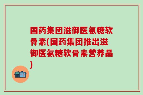 国药集团滋御医氨糖软骨素(国药集团推出滋御医氨糖软骨素营养品)