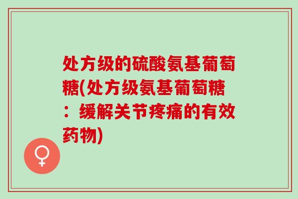处方级的硫酸氨基葡萄糖(处方级氨基葡萄糖：缓解关节疼痛的有效药物)