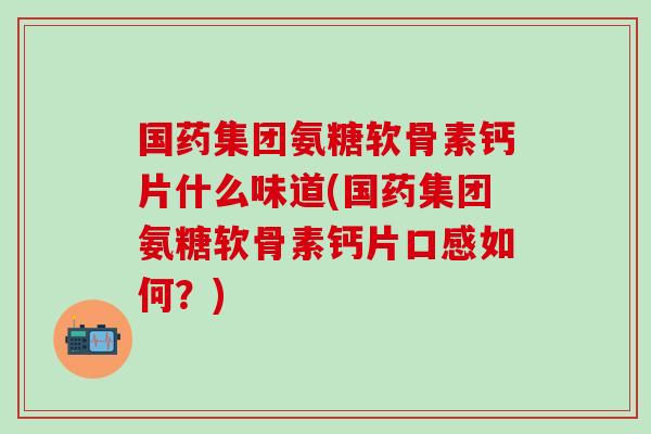 国药集团氨糖软骨素钙片什么味道(国药集团氨糖软骨素钙片口感如何？)