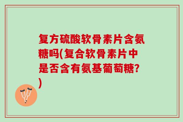 复方硫酸软骨素片含氨糖吗(复合软骨素片中是否含有氨基葡萄糖？)