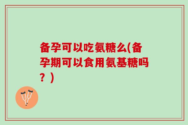 备孕可以吃氨糖么(备孕期可以食用氨基糖吗？)