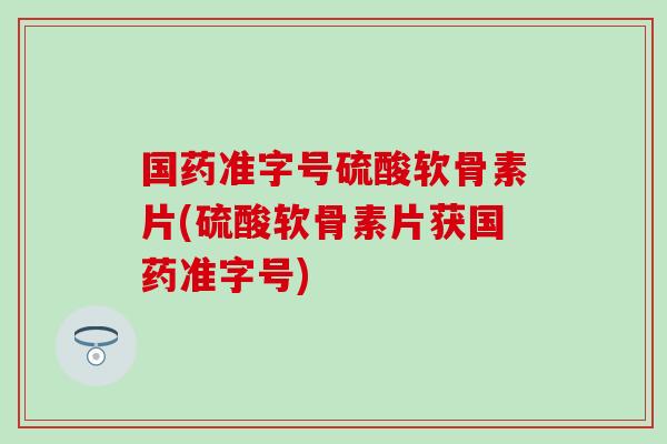 国药准字号硫酸软骨素片(硫酸软骨素片获国药准字号)