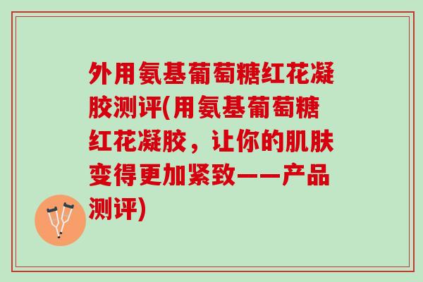 外用氨基葡萄糖红花凝胶测评(用氨基葡萄糖红花凝胶，让你的肌肤变得更加紧致——产品测评)
