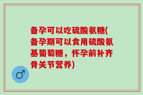 备孕可以吃硫酸氨糖(备孕期可以食用硫酸氨基葡萄糖，怀孕前补齐骨关节营养)