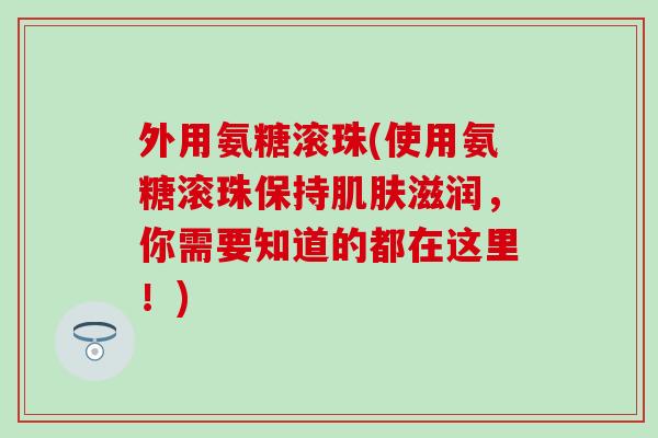 外用氨糖滚珠(使用氨糖滚珠保持肌肤滋润，你需要知道的都在这里！)