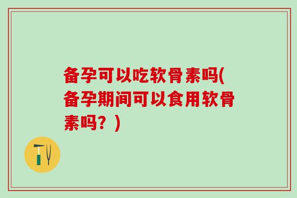 备孕可以吃软骨素吗(备孕期间可以食用软骨素吗？)
