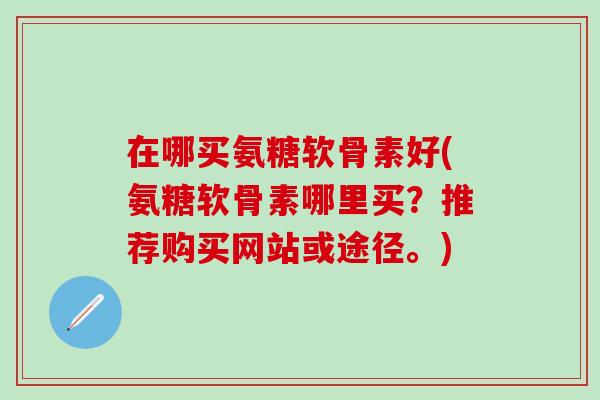 在哪买氨糖软骨素好(氨糖软骨素哪里买？推荐购买网站或途径。)
