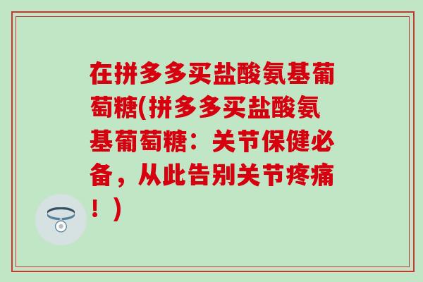 在拼多多买盐酸氨基葡萄糖(拼多多买盐酸氨基葡萄糖：关节保健必备，从此告别关节疼痛！)