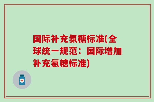 国际补充氨糖标准(全球统一规范：国际增加补充氨糖标准)