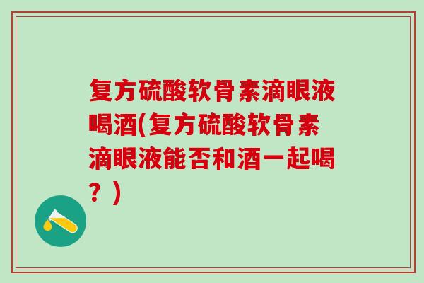 复方硫酸软骨素滴眼液喝酒(复方硫酸软骨素滴眼液能否和酒一起喝？)