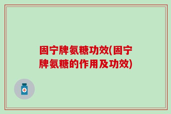 固宁牌氨糖功效(固宁牌氨糖的作用及功效)