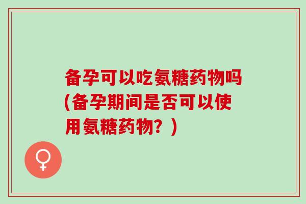 备孕可以吃氨糖吗(备孕期间是否可以使用氨糖？)