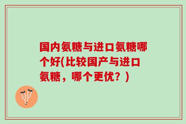 国内氨糖与进口氨糖哪个好(比较国产与进口氨糖，哪个更优？)