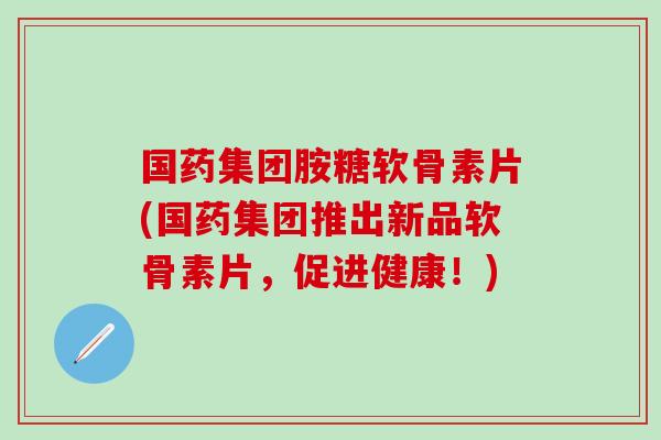国药集团胺糖软骨素片(国药集团推出新品软骨素片，促进健康！)