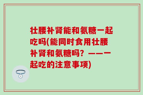 壮腰补能和氨糖一起吃吗(能同时食用壮腰补和氨糖吗?——一起吃的注意事项) 壮腰补能和氨糖一起吃吗(能同时食用壮腰补和氨糖吗?——一起吃的注意事项)