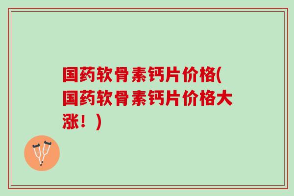 国药软骨素钙片价格(国药软骨素钙片价格大涨！)