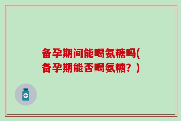 备孕期间能喝氨糖吗(备孕期能否喝氨糖？)