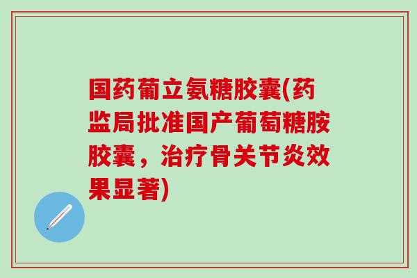 国药葡立氨糖胶囊(药监局批准国产葡萄糖胺胶囊，治疗骨关节炎效果显著)