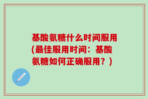 基酸氨糖什么时间服用(最佳服用时间：基酸氨糖如何正确服用？)