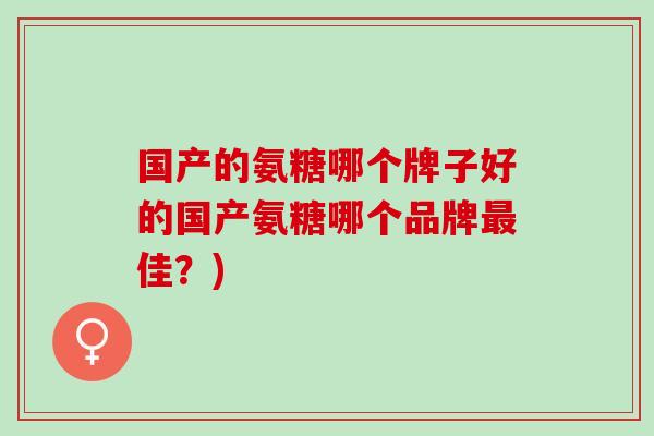国产的氨糖哪个牌子好的国产氨糖哪个品牌最佳？)