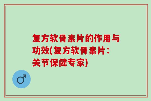 复方软骨素片的作用与功效(复方软骨素片：关节保健专家)