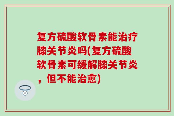 复方硫酸软骨素能治疗膝关节炎吗(复方硫酸软骨素可缓解膝关节炎，但不能治愈)