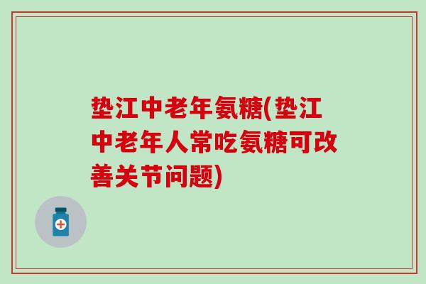 垫江中老年氨糖(垫江中老年人常吃氨糖可改善关节问题)