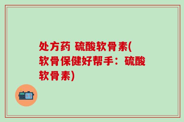 处方药 硫酸软骨素(软骨保健好帮手：硫酸软骨素)