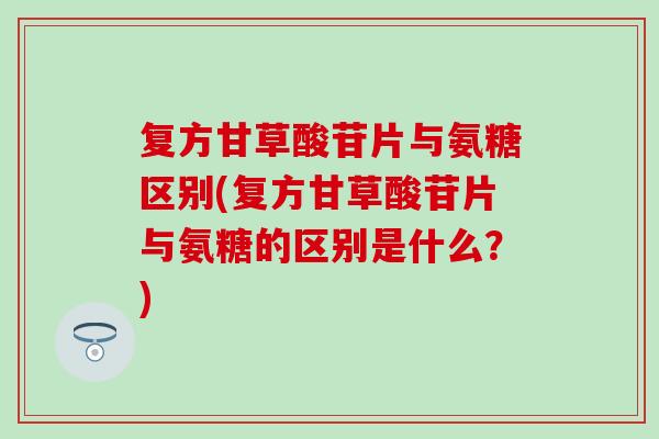 复方甘草酸苷片与氨糖区别(复方甘草酸苷片与氨糖的区别是什么？)