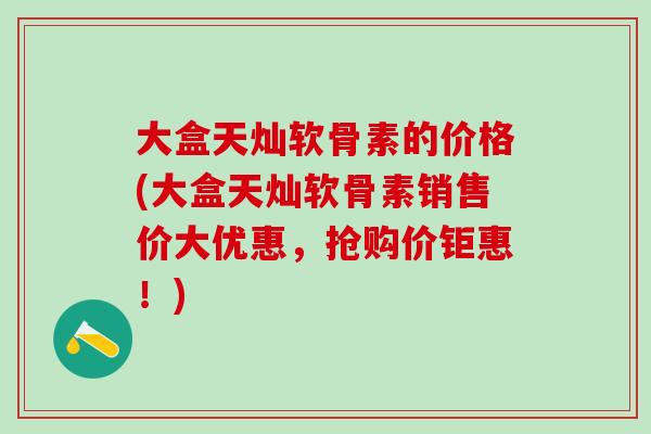 大盒天灿软骨素的价格(大盒天灿软骨素销售价大优惠，抢购价钜惠！)