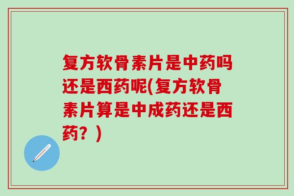 复方软骨素片是中药吗还是西药呢(复方软骨素片算是中成药还是西药？)
