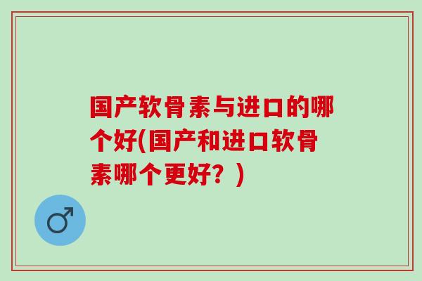 国产软骨素与进口的哪个好(国产和进口软骨素哪个更好?) 国产软骨素与进口的哪个好(国产和进口软骨素哪个更好?)