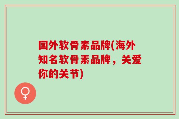 国外软骨素品牌(海外知名软骨素品牌，关爱你的关节)