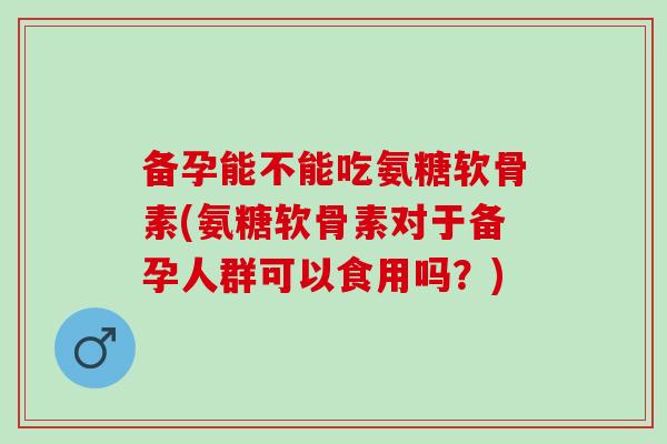 备孕能不能吃氨糖软骨素(氨糖软骨素对于备孕人群可以食用吗？)