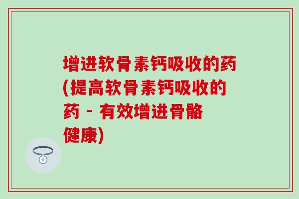 增进软骨素钙吸收的药(提高软骨素钙吸收的药 - 有效增进骨骼健康)