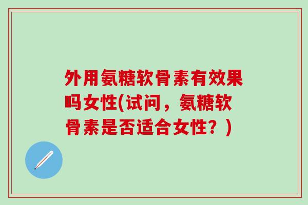 外用氨糖软骨素有效果吗女性(试问，氨糖软骨素是否适合女性？)