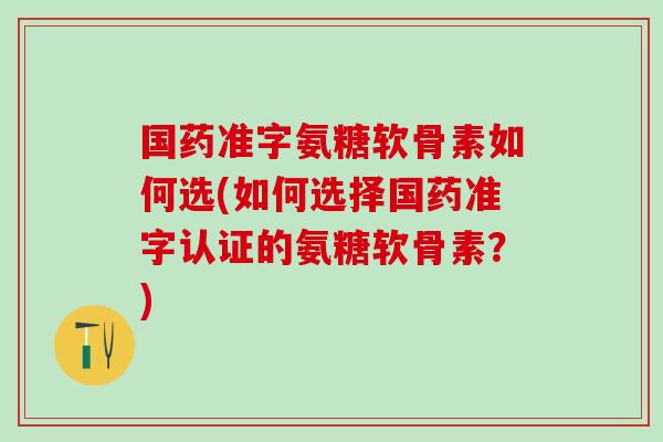 国药准字氨糖软骨素如何选(如何选择国药准字认证的氨糖软骨素？)